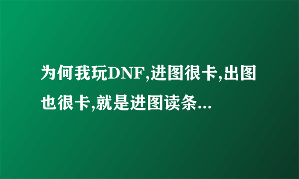 为何我玩DNF,进图很卡,出图也很卡,就是进图读条的时候很慢,?进图以后一点也不卡?