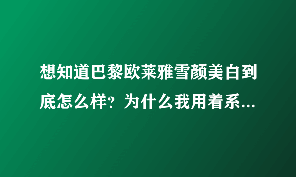 想知道巴黎欧莱雅雪颜美白到底怎么样？为什么我用着系列的感觉脸上有事火火的？