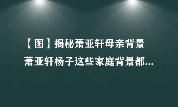 【图】揭秘萧亚轩母亲背景 萧亚轩杨子这些家庭背景都很厉害的明星