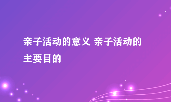 亲子活动的意义 亲子活动的主要目的