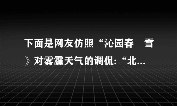 下面是网友仿照“沁园春•雪》对雾霾天气的调侃:“北京风光,千里朦胧,万里尘飘,望三环内外,浓雾莽莽,鸟巢上下,阴霾滔滔……”请另写一首诗词或者歌词,仿其形式,调侃一下雾霾天气。考点:语言表达