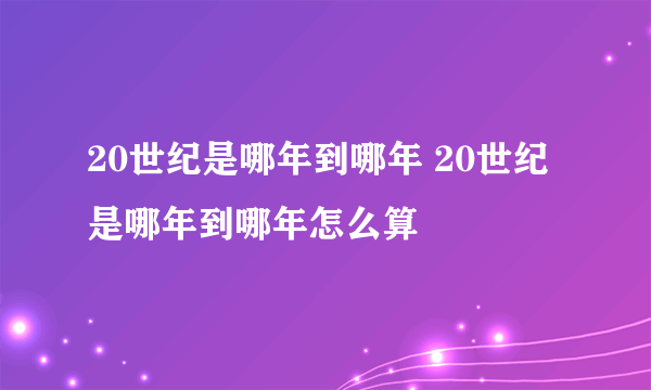 20世纪是哪年到哪年 20世纪是哪年到哪年怎么算