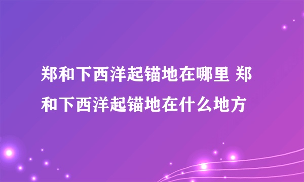 郑和下西洋起锚地在哪里 郑和下西洋起锚地在什么地方