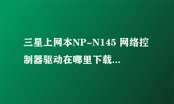 三星上网本NP-N145 网络控制器驱动在哪里下载啊?为什么上不了网？急啊，求救！