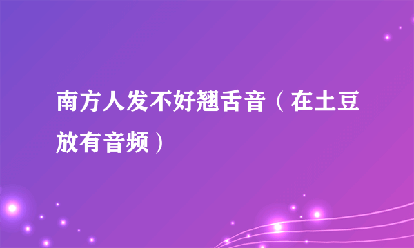 南方人发不好翘舌音（在土豆放有音频）