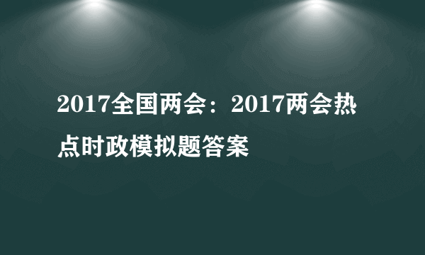 2017全国两会：2017两会热点时政模拟题答案