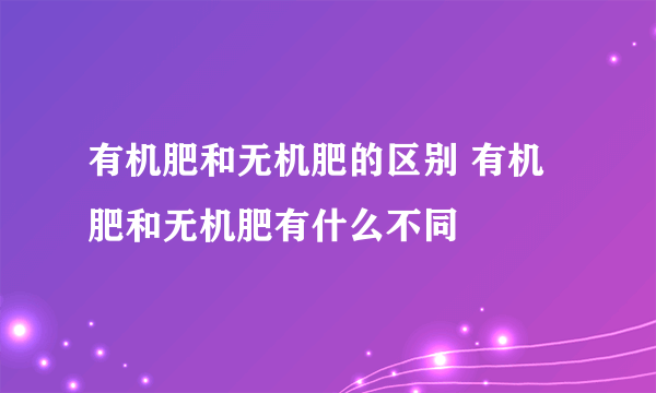 有机肥和无机肥的区别 有机肥和无机肥有什么不同