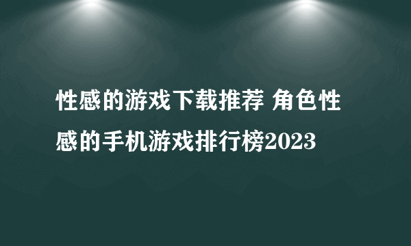 性感的游戏下载推荐 角色性感的手机游戏排行榜2023