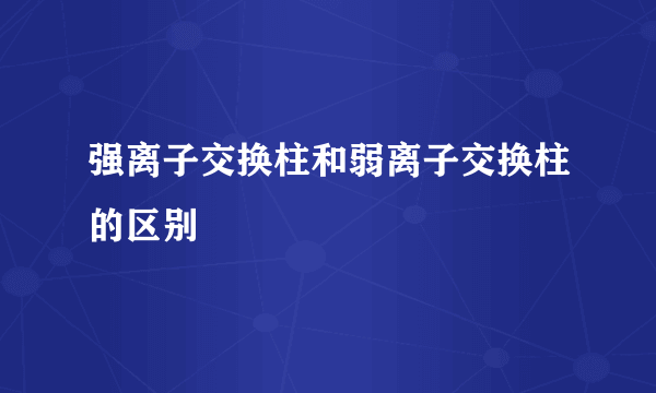 强离子交换柱和弱离子交换柱的区别