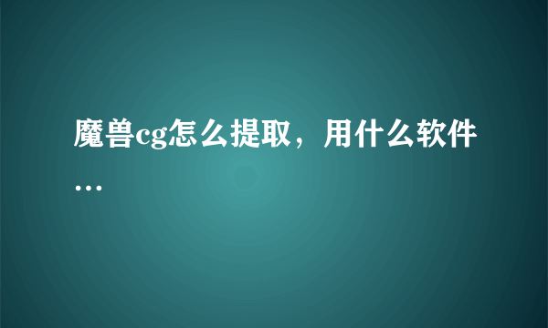 魔兽cg怎么提取，用什么软件…