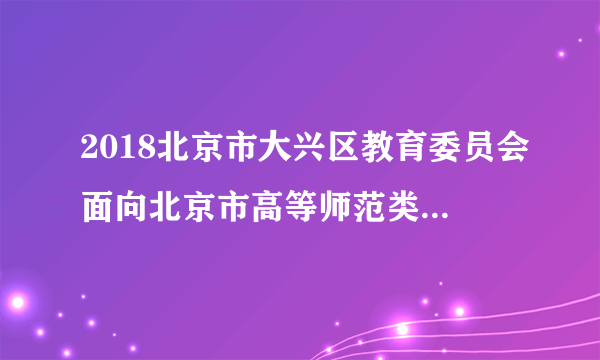 2018北京市大兴区教育委员会面向北京市高等师范类院校应届生专场招聘17人公告