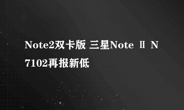 Note2双卡版 三星Note Ⅱ N7102再报新低