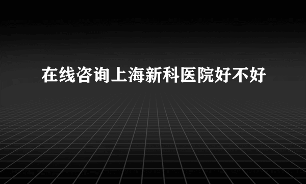 在线咨询上海新科医院好不好