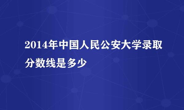 2014年中国人民公安大学录取分数线是多少