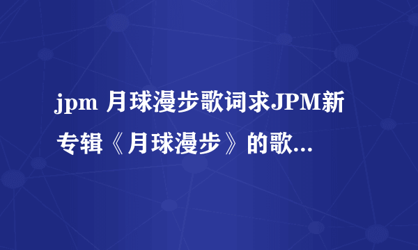 jpm 月球漫步歌词求JPM新专辑《月球漫步》的歌词（要每一句的演唱者） 一定要每句的演唱者