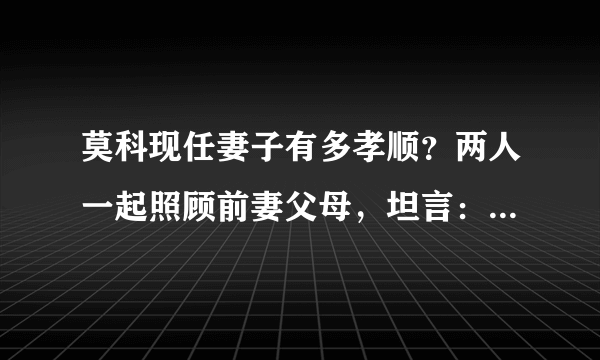 莫科现任妻子有多孝顺？两人一起照顾前妻父母，坦言：人要孝顺