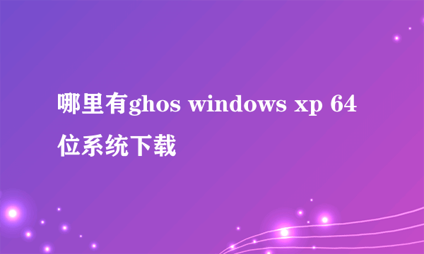 哪里有ghos windows xp 64 位系统下载