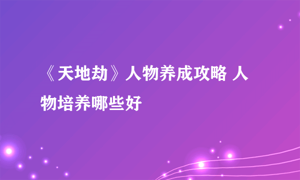 《天地劫》人物养成攻略 人物培养哪些好