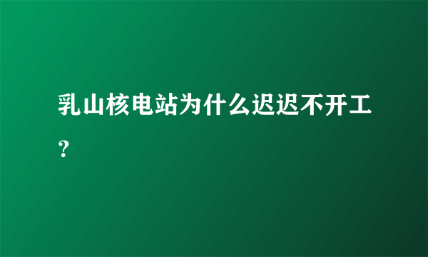 乳山核电站为什么迟迟不开工？