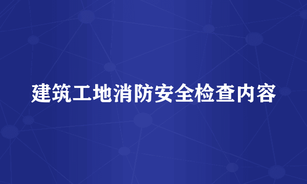 建筑工地消防安全检查内容