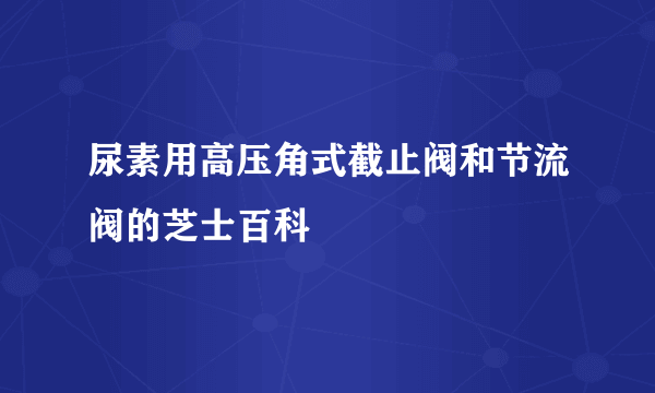 尿素用高压角式截止阀和节流阀的芝士百科