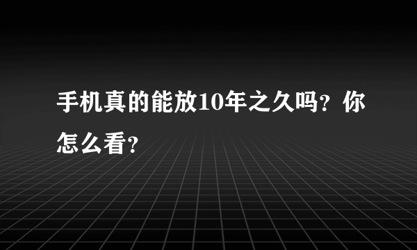 手机真的能放10年之久吗？你怎么看？