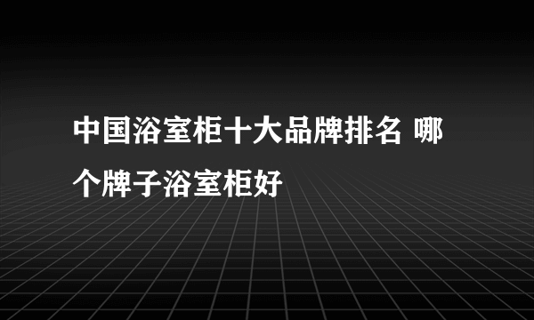 中国浴室柜十大品牌排名 哪个牌子浴室柜好