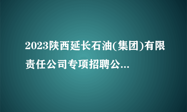 2023陕西延长石油(集团)有限责任公司专项招聘公告（805人）