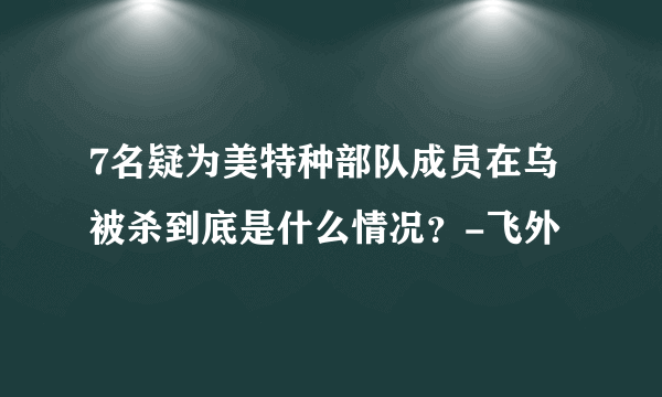 7名疑为美特种部队成员在乌被杀到底是什么情况？-飞外