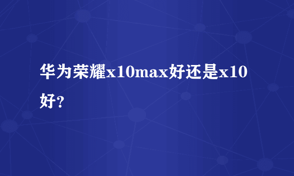 华为荣耀x10max好还是x10好？