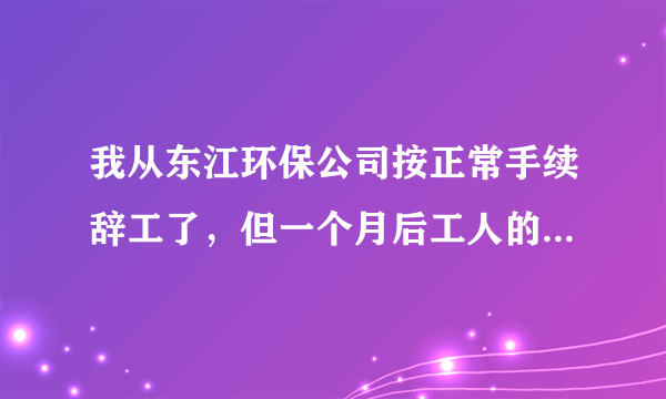 我从东江环保公司按正常手续辞工了，但一个月后工人的工资全发了，而我的最后一个月工资至今没发给我。...