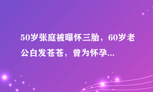 50岁张庭被曝怀三胎，60岁老公白发苍苍，曾为怀孕被扎上千针