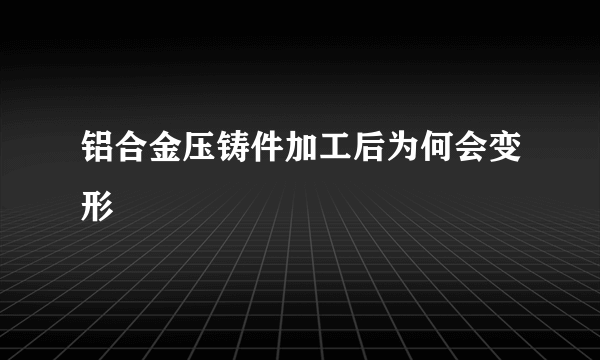 铝合金压铸件加工后为何会变形