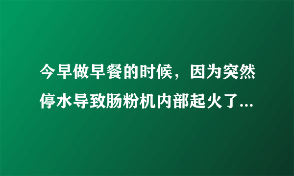 今早做早餐的时候，因为突然停水导致肠粉机内部起火了，会有什么安全隐患吗？肠粉机是不是报废了？哪位