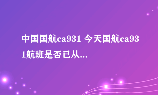 中国国航ca931 今天国航ca931航班是否已从北京起飞？