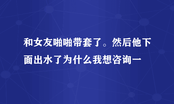 和女友啪啪带套了。然后他下面出水了为什么我想咨询一