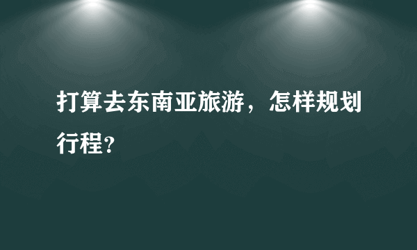 打算去东南亚旅游，怎样规划行程？