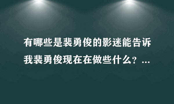 有哪些是裴勇俊的影迷能告诉我裴勇俊现在在做些什么？他2011到2012年的近况，谢谢