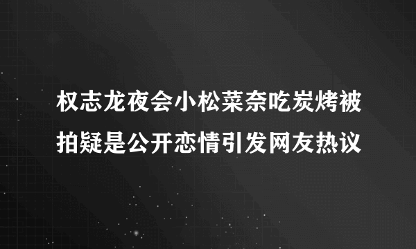 权志龙夜会小松菜奈吃炭烤被拍疑是公开恋情引发网友热议