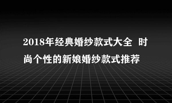 2018年经典婚纱款式大全  时尚个性的新娘婚纱款式推荐