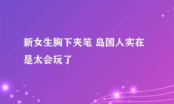 新女生胸下夹笔 岛国人实在是太会玩了