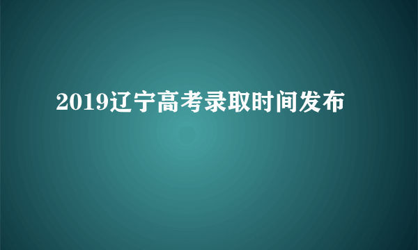 2019辽宁高考录取时间发布