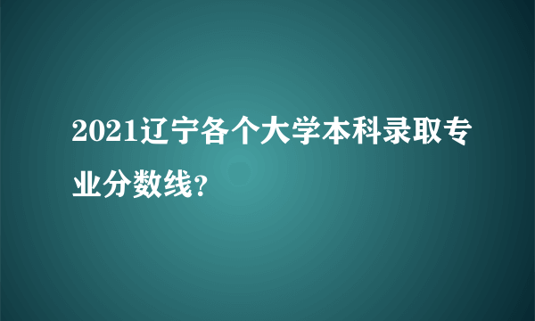 2021辽宁各个大学本科录取专业分数线？