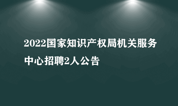 2022国家知识产权局机关服务中心招聘2人公告