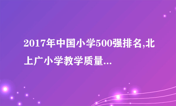 2017年中国小学500强排名,北上广小学教学质量高(附全榜单)