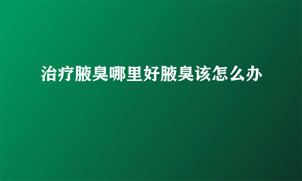 治疗腋臭哪里好腋臭该怎么办