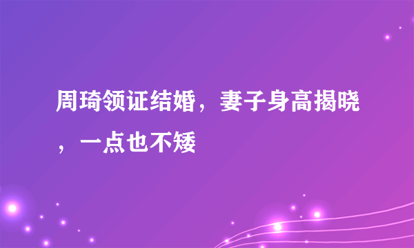 周琦领证结婚，妻子身高揭晓，一点也不矮