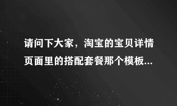 请问下大家，淘宝的宝贝详情页面里的搭配套餐那个模板是怎么放上去？