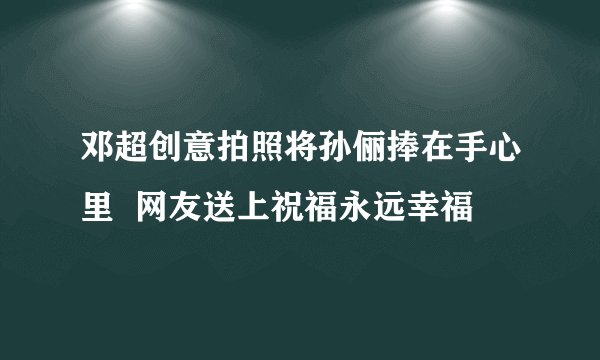 邓超创意拍照将孙俪捧在手心里  网友送上祝福永远幸福