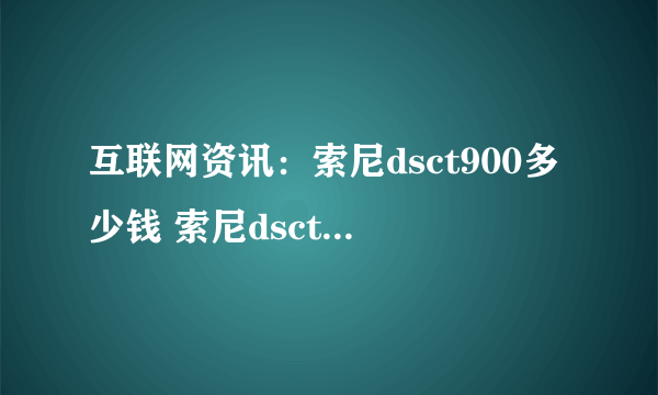 互联网资讯：索尼dsct900多少钱 索尼dsct900参数介绍【详解】